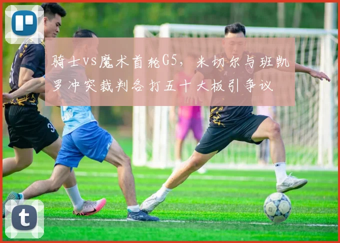 骑士vs魔术首轮G5，米切尔与班凯罗冲突裁判各打五十大板引争议