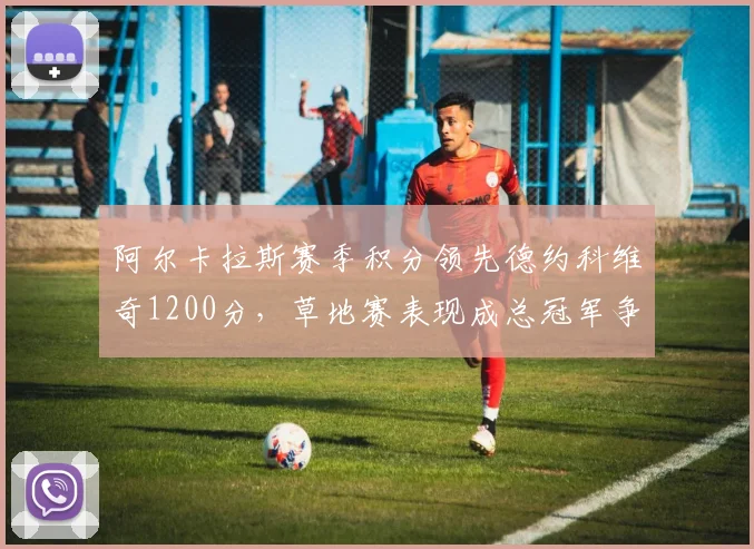 阿尔卡拉斯赛季积分领先德约科维奇1200分，草地赛表现成总冠军争夺关键变量