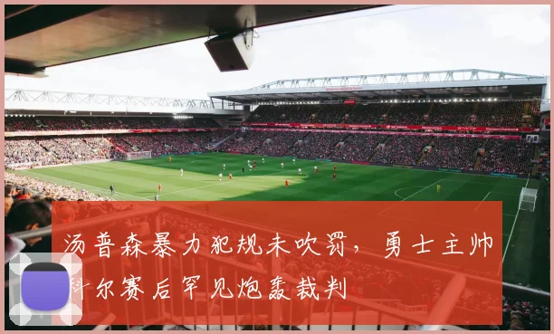 汤普森暴力犯规未吹罚，勇士主帅科尔赛后罕见炮轰裁判