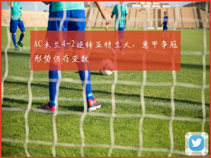 AC米兰4-2逆转亚特兰大，意甲争冠形势仍存变数