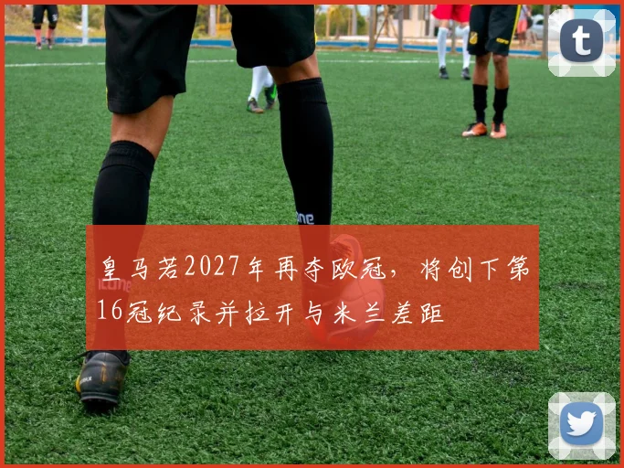 皇马若2027年再夺欧冠，将创下第16冠纪录并拉开与米兰差距