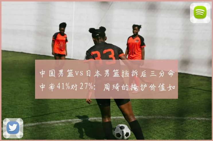 中国男篮vs日本男篮挡拆后三分命中率41%对27%：周琦的掩护价值如何量化