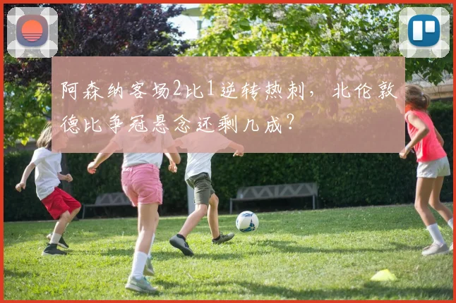 阿森纳客场2比1逆转热刺，北伦敦德比争冠悬念还剩几成？