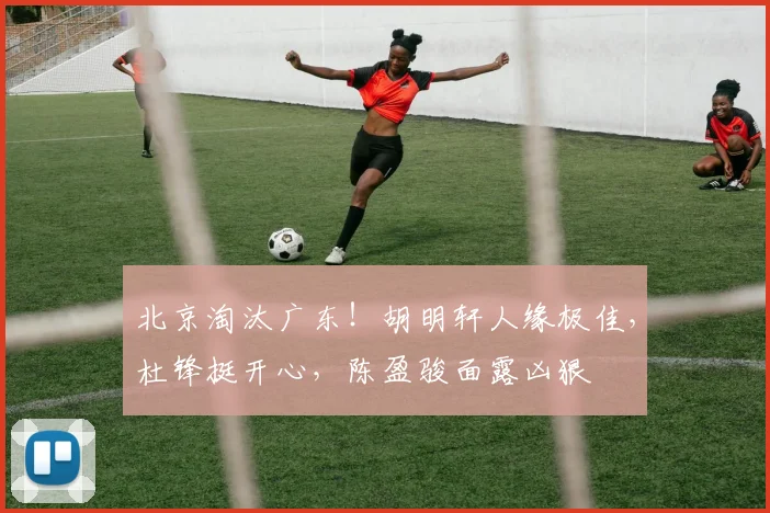 北京淘汰广东！胡明轩人缘极佳，杜锋挺开心，陈盈骏面露凶狠