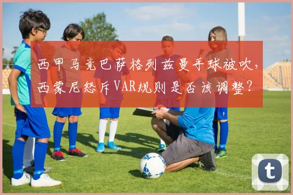 西甲马竞巴萨格列兹曼手球被吹，西蒙尼怒斥VAR规则是否该调整？