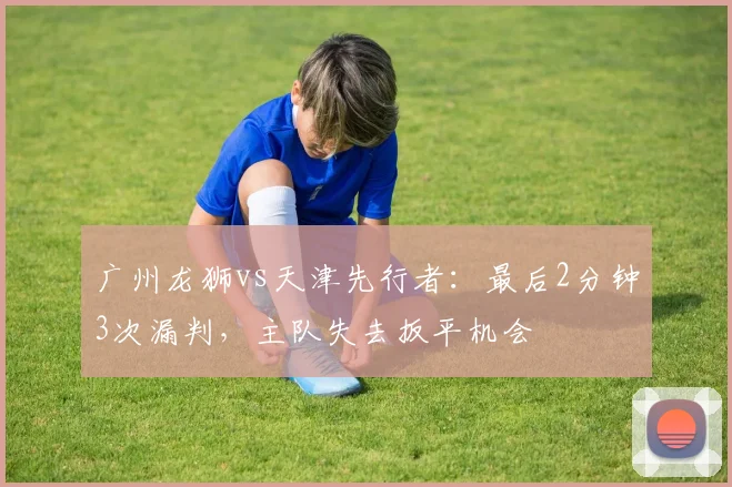 广州龙狮vs天津先行者：最后2分钟3次漏判，主队失去扳平机会