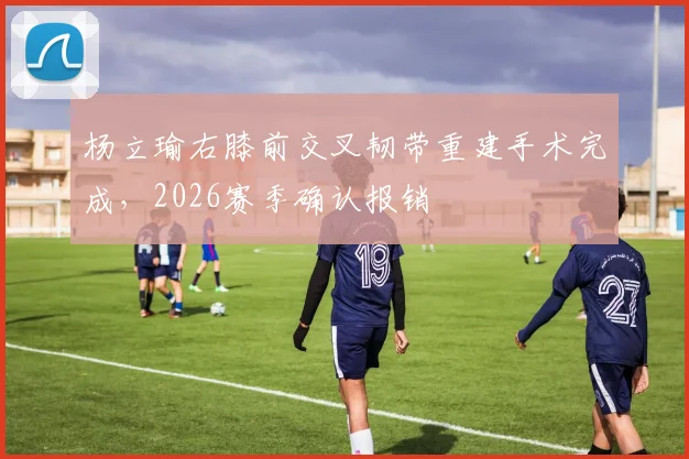 杨立瑜右膝前交叉韧带重建手术完成，2026赛季确认报销