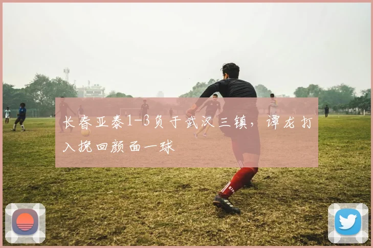 长春亚泰1-3负于武汉三镇，谭龙打入挽回颜面一球